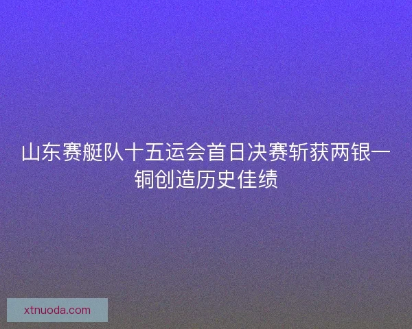 山东赛艇队十五运会首日决赛斩获两银一铜创造历史佳绩 山东赛艇队十五运会首日决赛斩获两银一铜创造历史佳绩