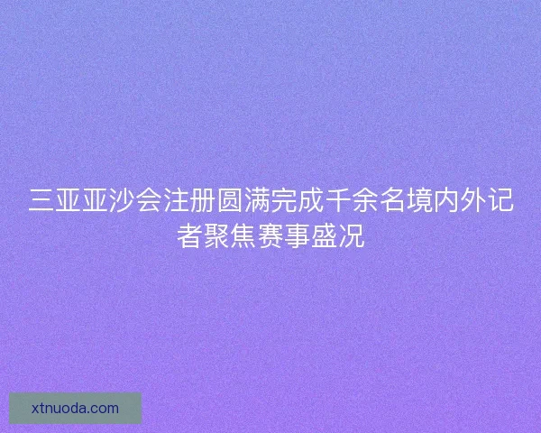 三亚亚沙会注册圆满完成千余名境内外记者聚焦赛事盛况