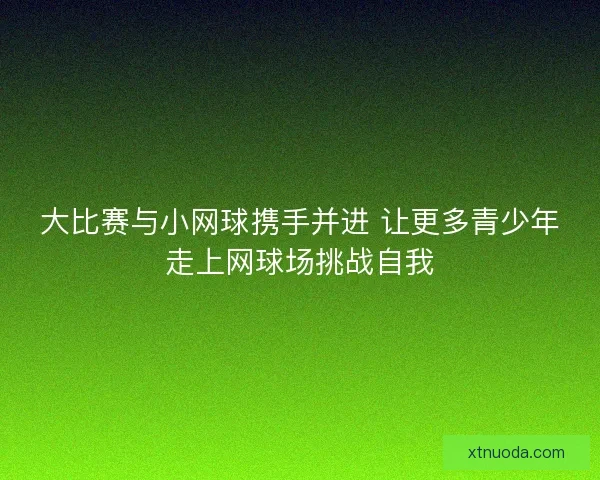 大比赛与小网球携手并进 让更多青少年走上网球场挑战自我