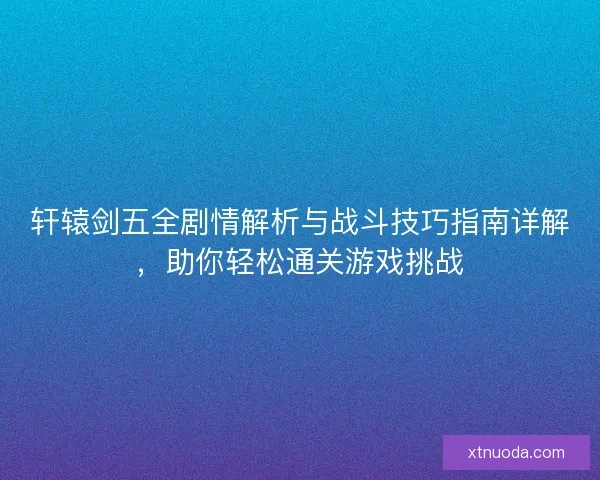轩辕剑五全剧情解析与战斗技巧指南详解，助你轻松通关游戏挑战